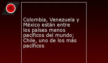 Colombia, Venezuela y México entre los países menos pacíficos del mundo; Chile, uno de los más pacíficos