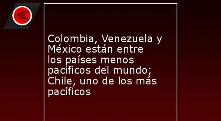 Colombia, Venezuela y México entre los países menos pacíficos del mundo; Chile, uno de los más pacíficos